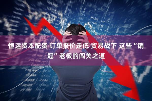 恒运资本配资 订单报价走低 贸易战下 这些“销冠”老板的闯关之道