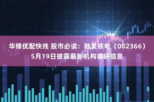 华锋优配快线 股市必读：融发核电（002366）5月19日披露最新机构调研信息