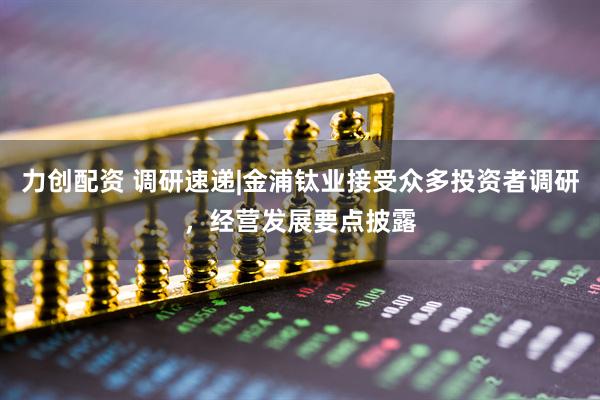 力创配资 调研速递|金浦钛业接受众多投资者调研，经营发展要点披露