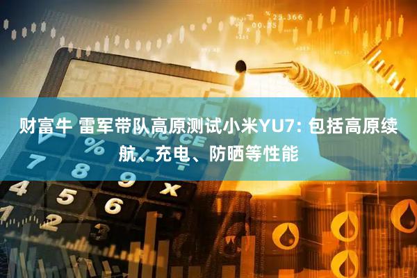 财富牛 雷军带队高原测试小米YU7: 包括高原续航、充电、防晒等性能