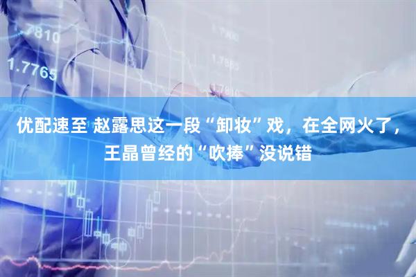 优配速至 赵露思这一段“卸妆”戏，在全网火了，王晶曾经的“吹捧”没说错