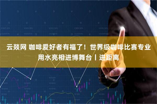 云燚网 咖啡爱好者有福了！世界级咖啡比赛专业用水亮相进博舞台丨进距离