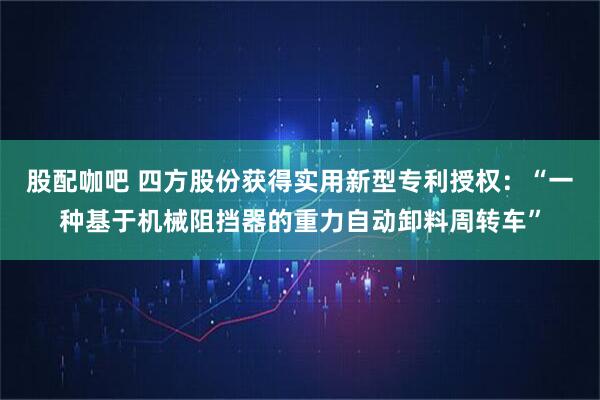 股配咖吧 四方股份获得实用新型专利授权：“一种基于机械阻挡器的重力自动卸料周转车”