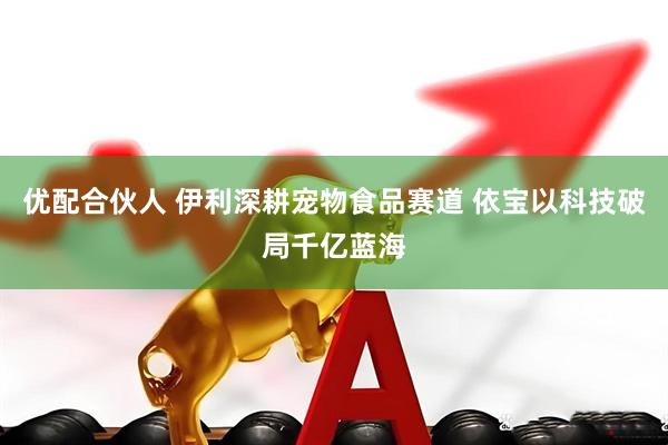 优配合伙人 伊利深耕宠物食品赛道 依宝以科技破局千亿蓝海