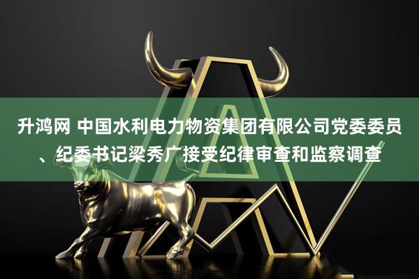 升鸿网 中国水利电力物资集团有限公司党委委员、纪委书记梁秀广接受纪律审查和监察调查
