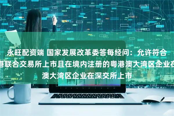 永旺配资端 国家发展改革委答每经问：允许符合条件、在香港联合交易所上市且在境内注册的粤港澳大湾区企业在深交所上市