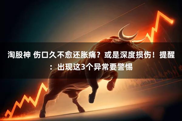 淘股神 伤口久不愈还胀痛？或是深度损伤！提醒：出现这3个异常要警惕