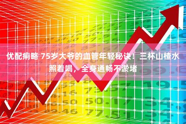 优配痢略 75岁大爷的血管年轻秘诀！三杯山楂水照着喝，全身通畅不淤堵