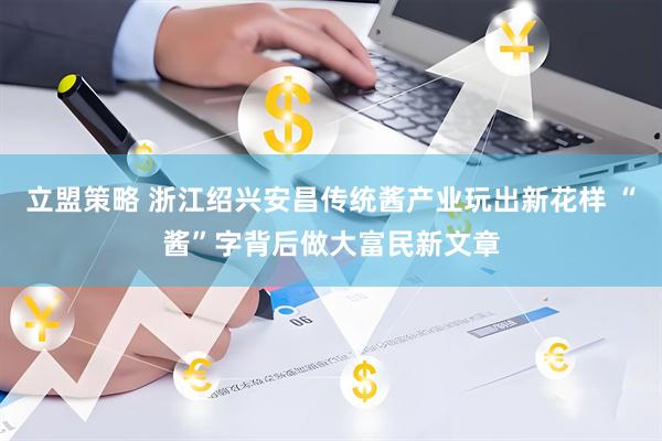 立盟策略 浙江绍兴安昌传统酱产业玩出新花样 “酱”字背后做大富民新文章