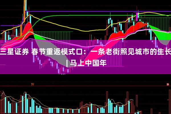 三星证券 春节重返模式口：一条老街照见城市的生长 | 马上中国年