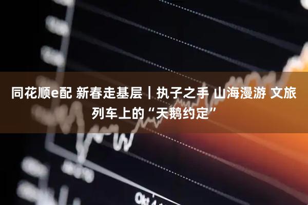 同花顺e配 新春走基层｜执子之手 山海漫游 文旅列车上的“天鹅约定”