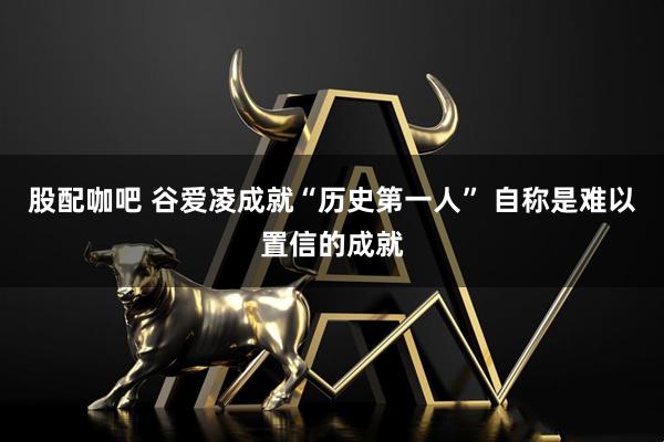 股配咖吧 谷爱凌成就“历史第一人” 自称是难以置信的成就