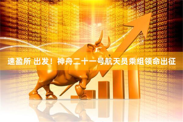 速盈所 出发！神舟二十一号航天员乘组领命出征