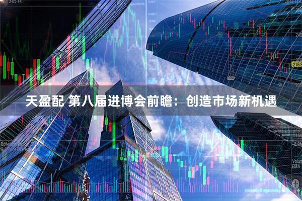 天盈配 第八届进博会前瞻：创造市场新机遇