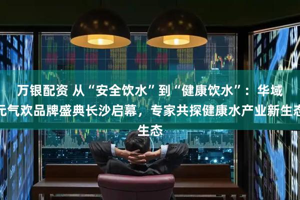 万银配资 从“安全饮水”到“健康饮水”：华域元气欢品牌盛典长沙启幕，专家共探健康水产业新生态