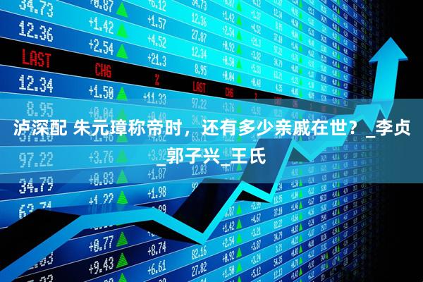 泸深配 朱元璋称帝时，还有多少亲戚在世？_李贞_郭子兴_王氏