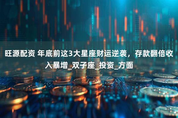 旺源配资 年底前这3大星座财运逆袭，存款翻倍收入暴增_双子座_投资_方面
