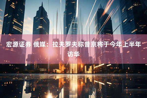 宏源证券 俄媒：拉夫罗夫称普京将于今年上半年访华