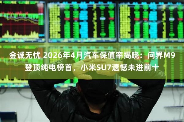 金诚无忧 2026年4月汽车保值率揭晓：问界M9登顶纯电榜首，小米SU7遗憾未进前十